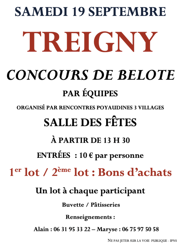 TREIGNY
CONCOURS DE BELOTE
PAR ÉQUIPES
ORGANISÉ PAR RENCONTRES POYAUDINES 3 VILLAGES
SALLE DES FÊTES
À PARTIR DE 13 H 30
ENTRÉES : 10 € par personne